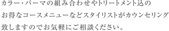 カラー・パーマの組み合わせやトリートメント込のお得なコースメニューなどスタイリストがカウンセリング致しますのでお気軽にご相談ください